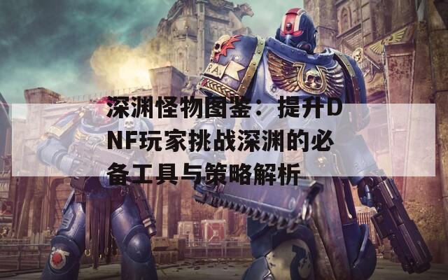 深渊怪物图鉴：提升DNF玩家挑战深渊的必备工具与策略解析