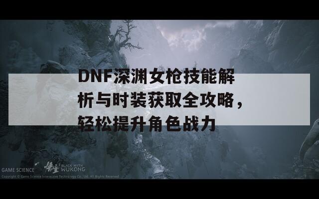 DNF深渊女枪技能解析与时装获取全攻略，轻松提升角色战力