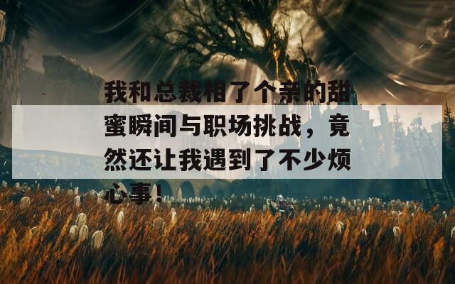 我和总裁相了个亲的甜蜜瞬间与职场挑战，竟然还让我遇到了不少烦心事！