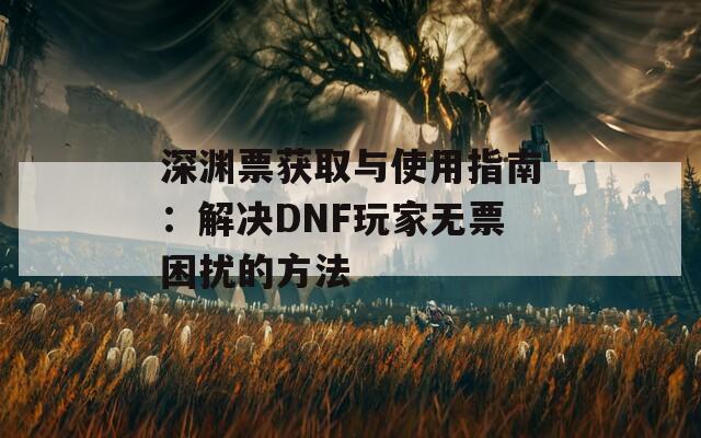 深渊票获取与使用指南：解决DNF玩家无票困扰的方法