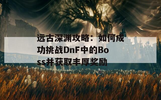 远古深渊攻略：如何成功挑战DnF中的Boss并获取丰厚奖励