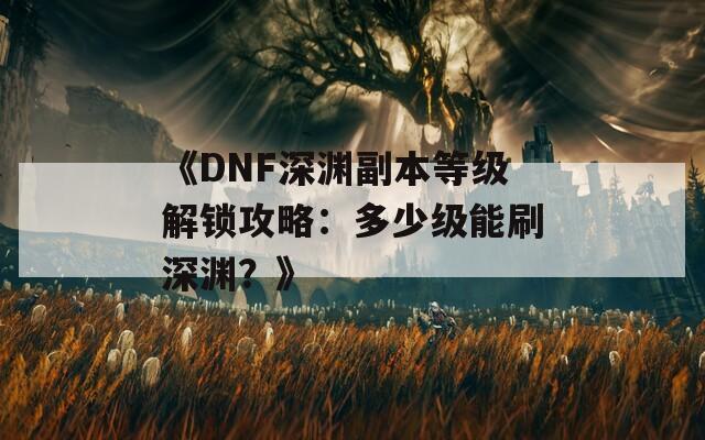 《DNF深渊副本等级解锁攻略：多少级能刷深渊？》