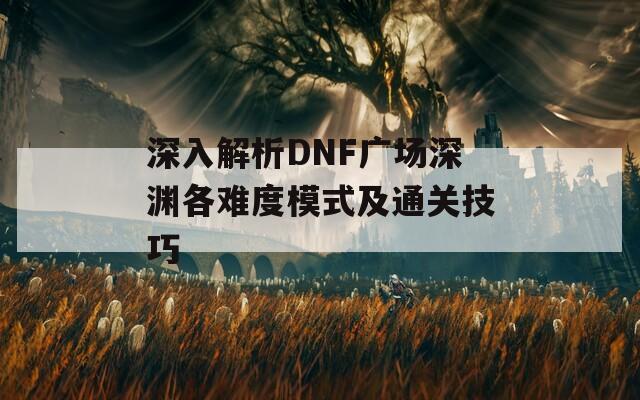 深入解析DNF广场深渊各难度模式及通关技巧