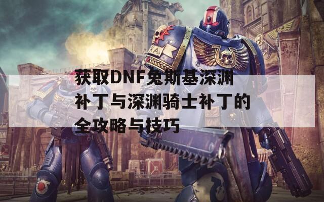 获取DNF兔斯基深渊补丁与深渊骑士补丁的全攻略与技巧