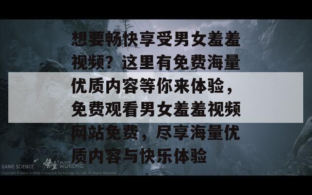 想要畅快享受男女羞羞视频？这里有免费海量优质内容等你来体验，免费观看男女羞羞视频网站免费，尽享海量优质内容与快乐体验