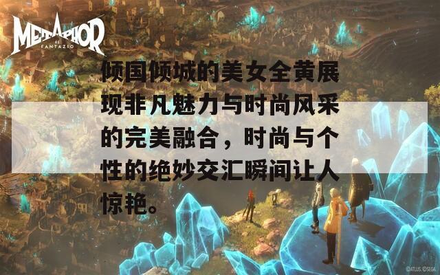 倾国倾城的美女全黄展现非凡魅力与时尚风采的完美融合，时尚与个性的绝妙交汇瞬间让人惊艳。