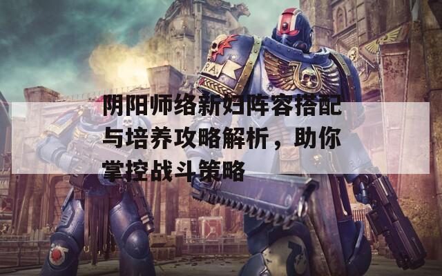 阴阳师络新妇阵容搭配与培养攻略解析，助你掌控战斗策略