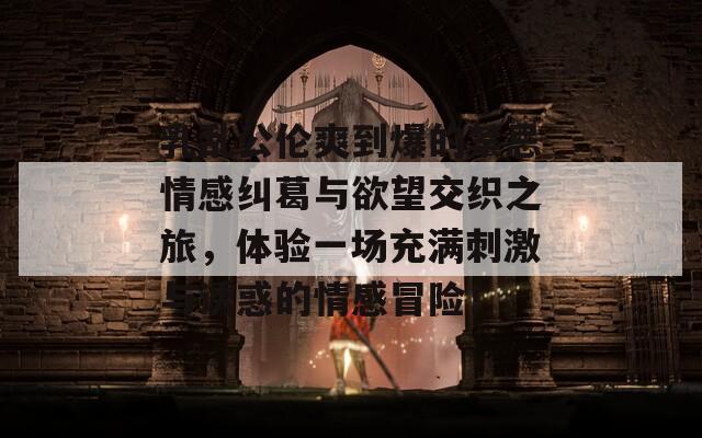 乳乱公伦爽到爆的禁忌情感纠葛与欲望交织之旅，体验一场充满刺激与诱惑的情感冒险！