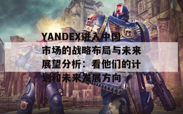 YANDEX进入中国市场的战略布局与未来展望分析：看他们的计划和未来发展方向