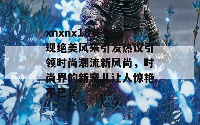 xnxnx18美女展现绝美风采引发热议引领时尚潮流新风尚，时尚界的新宠儿让人惊艳不已！