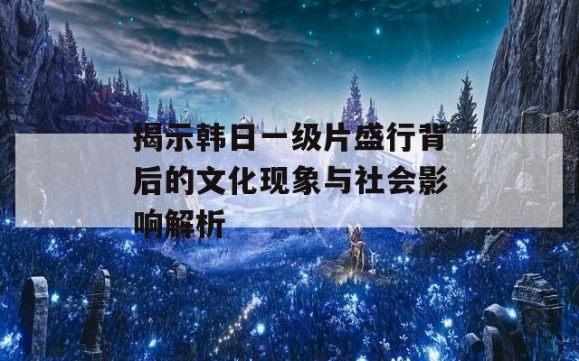 揭示韩日一级片盛行背后的文化现象与社会影响解析