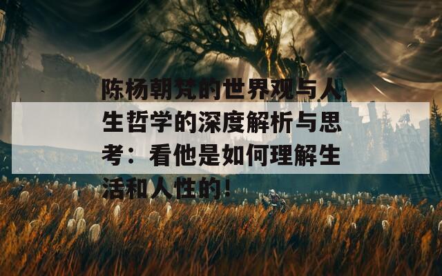 陈杨朝梵的世界观与人生哲学的深度解析与思考：看他是如何理解生活和人性的！