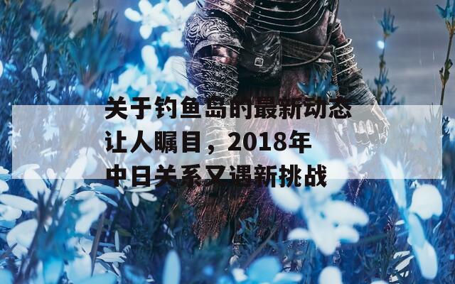 关于钓鱼岛的最新动态让人瞩目，2018年中日关系又遇新挑战