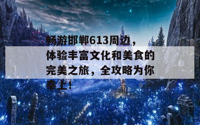 畅游邯郸613周边，体验丰富文化和美食的完美之旅，全攻略为你奉上！