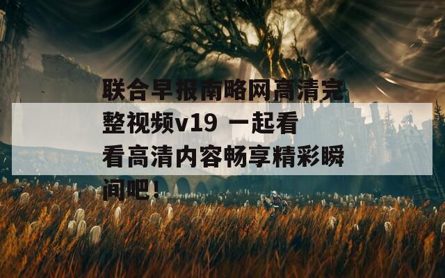 联合早报南略网高清完整视频v19 一起看看高清内容畅享精彩瞬间吧！