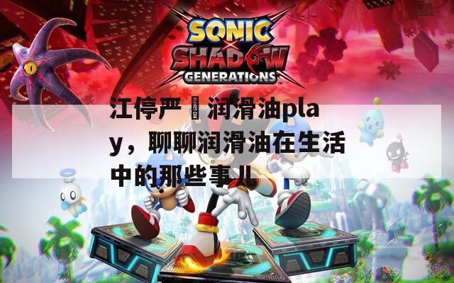 江停严峫润滑油play，聊聊润滑油在生活中的那些事儿