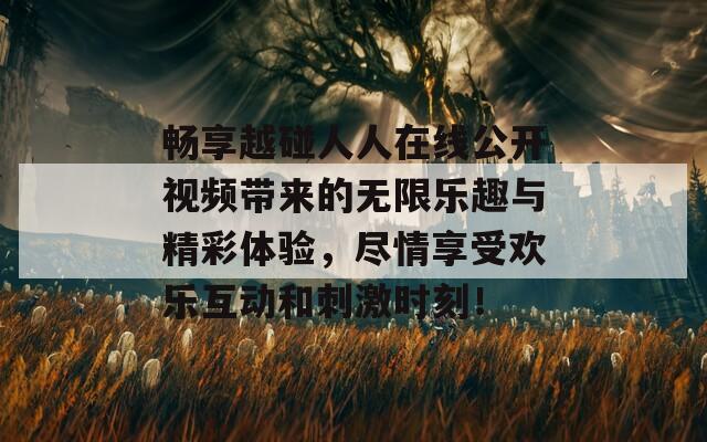 畅享越碰人人在线公开视频带来的无限乐趣与精彩体验，尽情享受欢乐互动和刺激时刻！