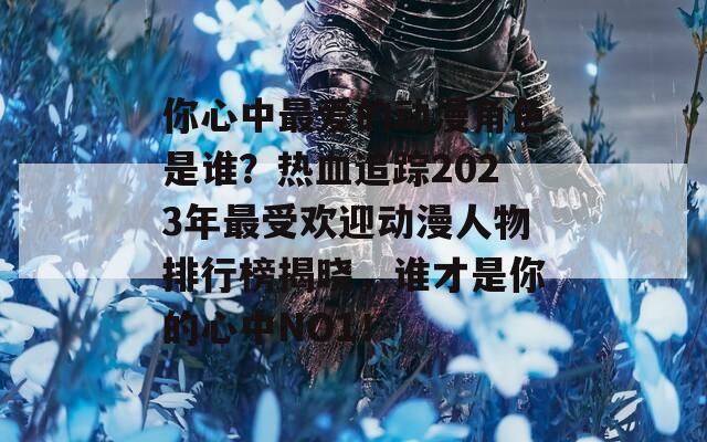 你心中最爱的动漫角色是谁？热血追踪2023年最受欢迎动漫人物排行榜揭晓，谁才是你的心中NO1！