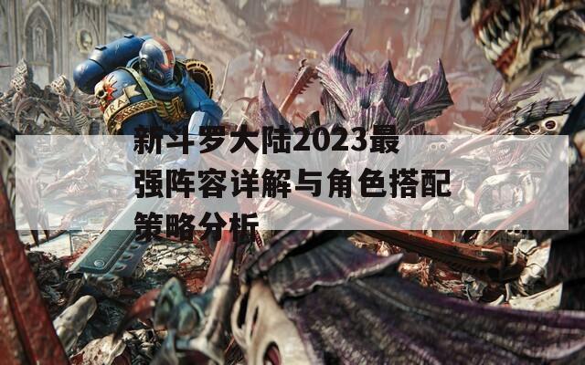 新斗罗大陆2023最强阵容详解与角色搭配策略分析