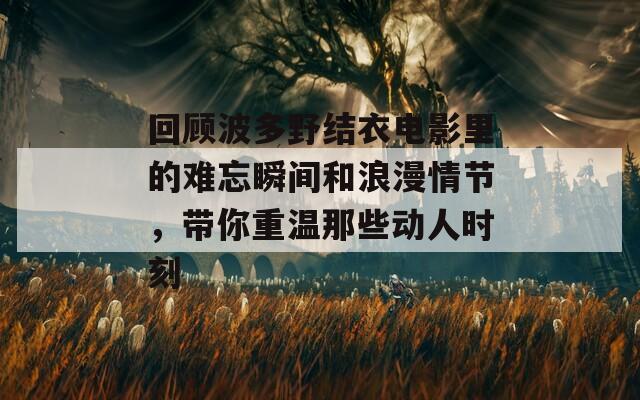 回顾波多野结衣电影里的难忘瞬间和浪漫情节，带你重温那些动人时刻