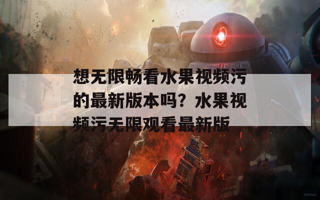 想无限畅看水果视频污的最新版本吗？水果视频污无限观看最新版