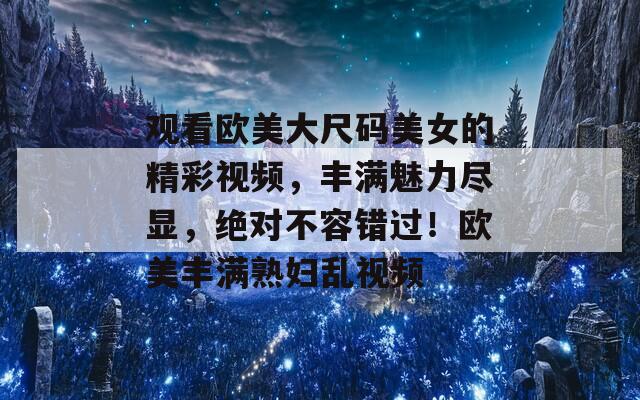 观看欧美大尺码美女的精彩视频，丰满魅力尽显，绝对不容错过！欧美丰满熟妇乱视频