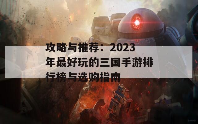 攻略与推荐：2023年最好玩的三国手游排行榜与选购指南