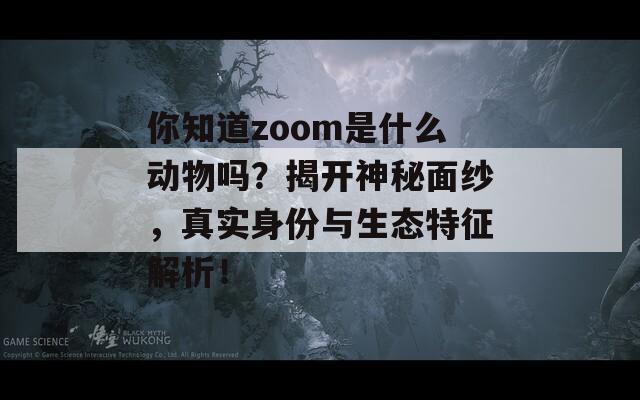 你知道zoom是什么动物吗？揭开神秘面纱，真实身份与生态特征解析！