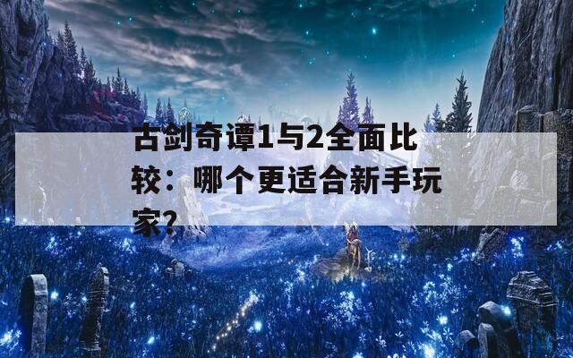 古剑奇谭1与2全面比较：哪个更适合新手玩家？