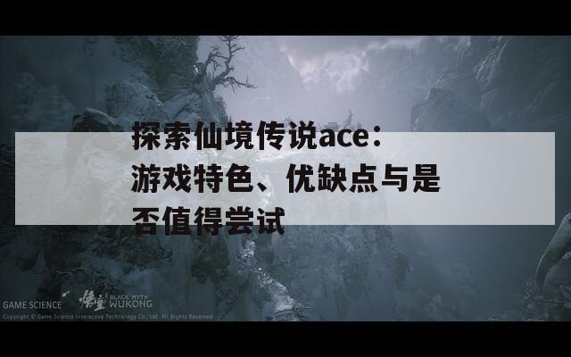 探索仙境传说ace：游戏特色、优缺点与是否值得尝试