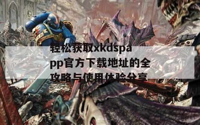 轻松获取xkdspapp官方下载地址的全攻略与使用体验分享