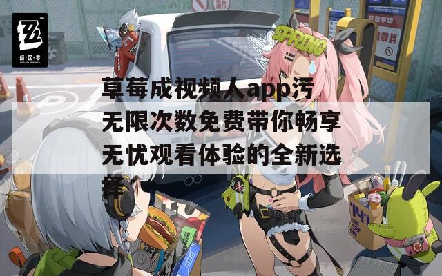 草莓成视频人app污无限次数免费带你畅享无忧观看体验的全新选择