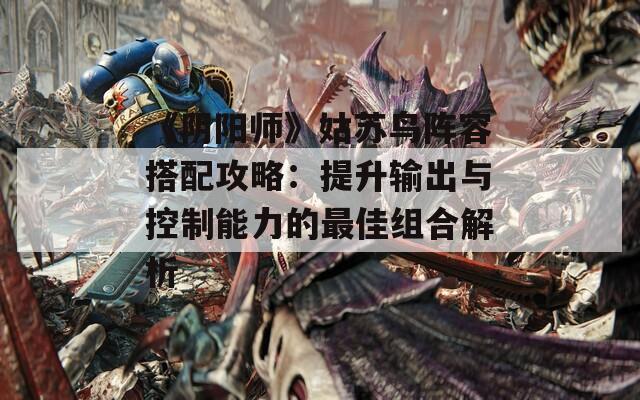 《阴阳师》姑苏鸟阵容搭配攻略：提升输出与控制能力的最佳组合解析