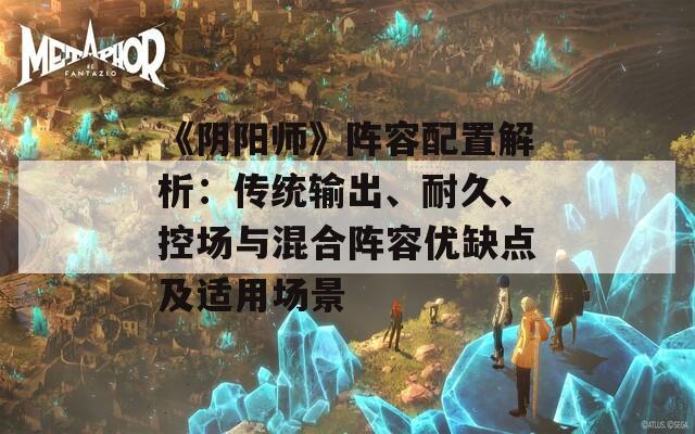 《阴阳师》阵容配置解析：传统输出、耐久、控场与混合阵容优缺点及适用场景