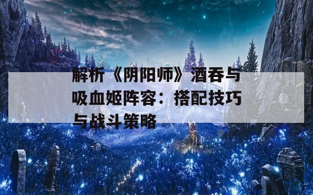 解析《阴阳师》酒吞与吸血姬阵容：搭配技巧与战斗策略