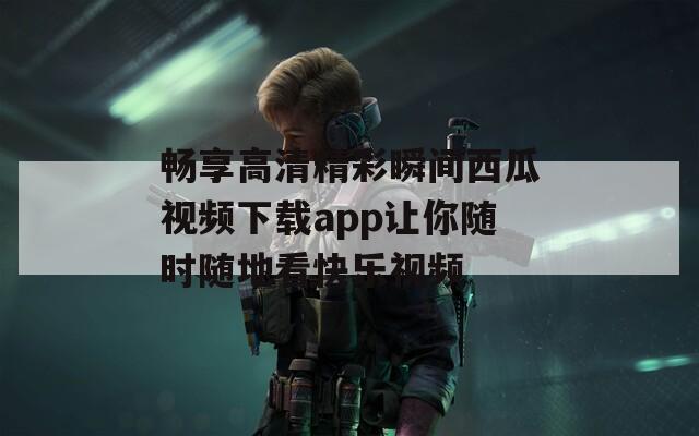 畅享高清精彩瞬间西瓜视频下载app让你随时随地看快乐视频