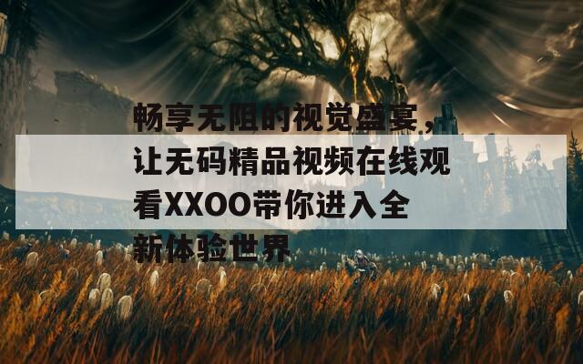 畅享无阻的视觉盛宴，让无码精品视频在线观看XXOO带你进入全新体验世界