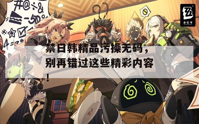 禁日韩精品污操无码，别再错过这些精彩内容！