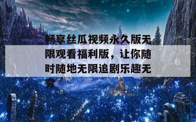 畅享丝瓜视频永久版无限观看福利版，让你随时随地无限追剧乐趣无穷