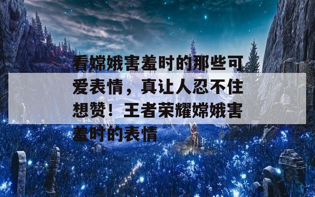 看嫦娥害羞时的那些可爱表情，真让人忍不住想赞！王者荣耀嫦娥害羞时的表情