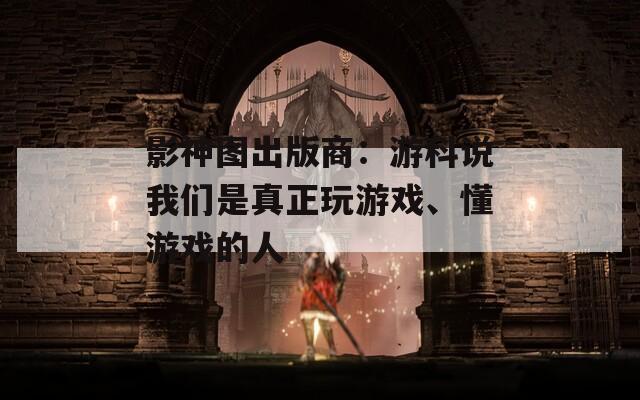 影神图出版商：游科说我们是真正玩游戏、懂游戏的人