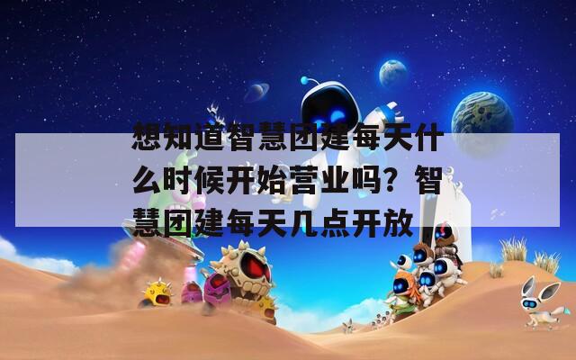 想知道智慧团建每天什么时候开始营业吗？智慧团建每天几点开放