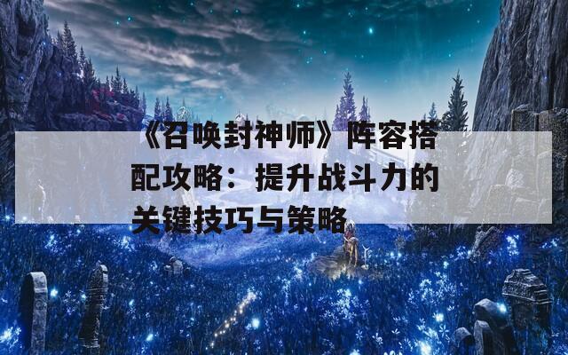 《召唤封神师》阵容搭配攻略：提升战斗力的关键技巧与策略