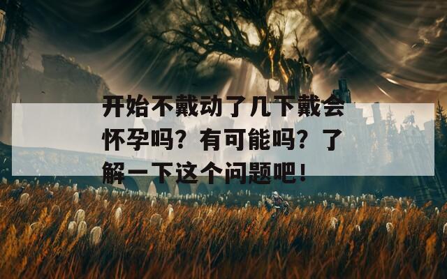 开始不戴动了几下戴会怀孕吗？有可能吗？了解一下这个问题吧！