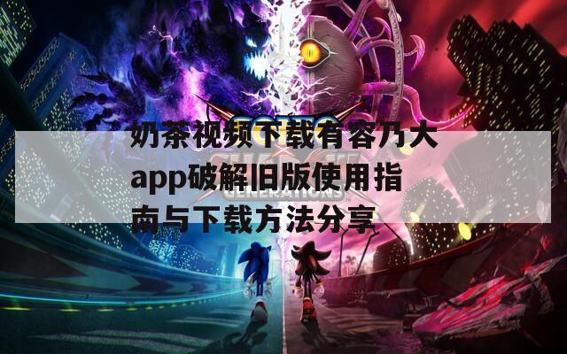 奶茶视频下载有容乃大app破解旧版使用指南与下载方法分享