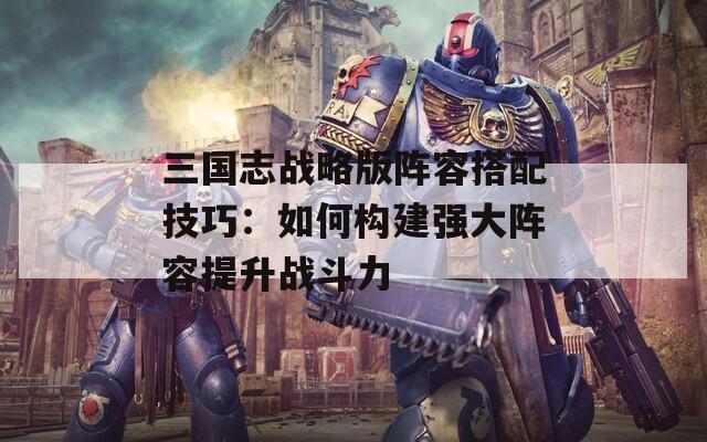 三国志战略版阵容搭配技巧：如何构建强大阵容提升战斗力