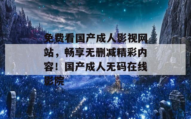 免费看国产成人影视网站，畅享无删减精彩内容！国产成人无码在线影院