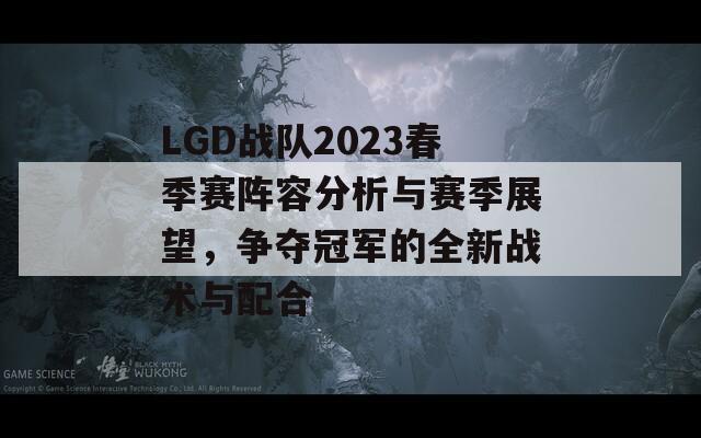 LGD战队2023春季赛阵容分析与赛季展望，争夺冠军的全新战术与配合