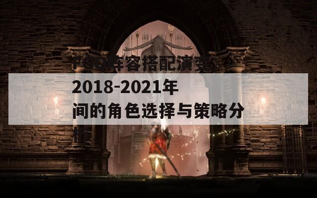 FGO阵容搭配演变：2018-2021年间的角色选择与策略分析