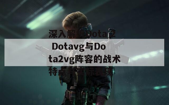 深入解析Dota 2 Dotavg与Dota2vg阵容的战术特点与实际表现